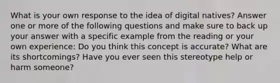 What is your own response to the idea of digital natives? Answer one or more of the following questions and make sure to back up your answer with a specific example from the reading or your own experience: Do you think this concept is accurate? What are its shortcomings? Have you ever seen this stereotype help or harm someone?