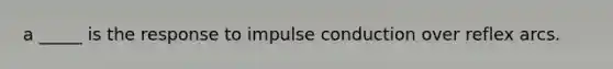 a _____ is the response to impulse conduction over reflex arcs.