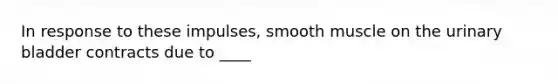 In response to these impulses, smooth muscle on the urinary bladder contracts due to ____