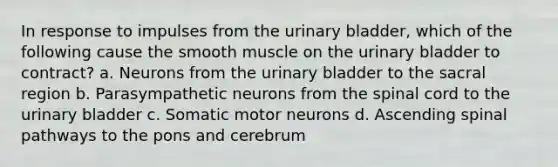 In response to impulses from the urinary bladder, which of the following cause the smooth muscle on the urinary bladder to contract? a. Neurons from the urinary bladder to the sacral region b. Parasympathetic neurons from the spinal cord to the urinary bladder c. Somatic motor neurons d. Ascending spinal pathways to the pons and cerebrum