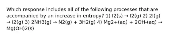 Which response includes all of the following processes that are accompanied by an increase in entropy? 1) I2(s) → I2(g) 2) 2I(g) → I2(g) 3) 2NH3(g) → N2(g) + 3H2(g) 4) Mg2+(aq) + 2OH-(aq) → Mg(OH)2(s)