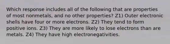 Which response includes all of the following that are properties of most nonmetals, and no other properties? Z1) Outer electronic shells have four or more electrons. Z2) They tend to form positive ions. Z3) They are more likely to lose electrons than are metals. Z4) They have high electronegativities.