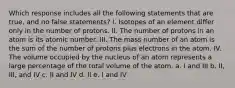 Which response includes all the following statements that are true, and no false statements? I. Isotopes of an element differ only in the number of protons. II. The number of protons in an atom is its atomic number. III. The mass number of an atom is the sum of the number of protons plus electrons in the atom. IV. The volume occupied by the nucleus of an atom represents a large percentage of the total volume of the atom. a. I and III b. II, III, and IV c. II and IV d. II e. I and IV