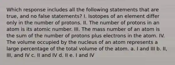 Which response includes all the following statements that are true, and no false statements? I. Isotopes of an element differ only in the number of protons. II. The number of protons in an atom is its atomic number. III. The mass number of an atom is the sum of the number of protons plus electrons in the atom. IV. The volume occupied by the nucleus of an atom represents a large percentage of the total volume of the atom. a. I and III b. II, III, and IV c. II and IV d. II e. I and IV