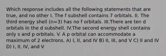 Which response includes all the following statements that are true, and no other I. The f subshell contains 7 orbitals. II. The third energy shell (n=3) has no f orbitals. III.There are ten d orbitals in the d subshell. IV.The second energy shell contains only s and p orbitals. V. A p orbital can accommodate a maximum of 2 electrons. A) I, II, and IV B) II, III, and V C) II and IV D) I, II, IV, and V