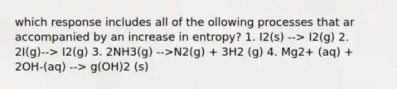 which response includes all of the ollowing processes that ar accompanied by an increase in entropy? 1. I2(s) --> I2(g) 2. 2I(g)--> I2(g) 3. 2NH3(g) -->N2(g) + 3H2 (g) 4. Mg2+ (aq) + 2OH-(aq) --> g(OH)2 (s)