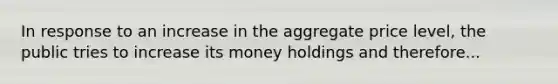 In response to an increase in the aggregate price level, the public tries to increase its money holdings and therefore...