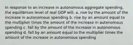 In response to an increase in autonomous aggregate spending, the equilibrium level of real GDP will: a. rise by the amount of the increase in autonomous spending b. rise by an amount equal to the multiplier times the amount of the increase in autonomous spending c. fall by the amount of the increase in autonomous spending d. fall by an amount equal to the multiplier times the amount of the increase in autonomous spending