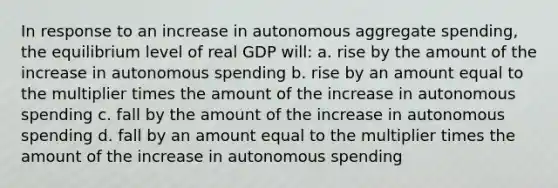 In response to an increase in autonomous aggregate spending, the equilibrium level of real GDP will: a. rise by the amount of the increase in autonomous spending b. rise by an amount equal to the multiplier times the amount of the increase in autonomous spending c. fall by the amount of the increase in autonomous spending d. fall by an amount equal to the multiplier times the amount of the increase in autonomous spending