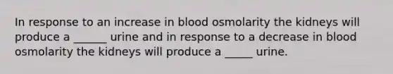 In response to an increase in blood osmolarity the kidneys will produce a ______ urine and in response to a decrease in blood osmolarity the kidneys will produce a _____ urine.