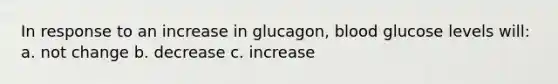 In response to an increase in glucagon, blood glucose levels will: a. not change b. decrease c. increase