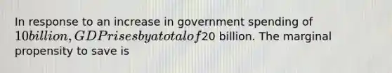 In response to an increase in government spending of 10 billion, GDP rises by a total of20 billion. The marginal propensity to save is