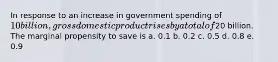 In response to an increase in government spending of 10 billion, gross domestic product rises by a total of20 billion. The marginal propensity to save is a. 0.1 b. 0.2 c. 0.5 d. 0.8 e. 0.9