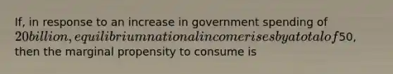 If, in response to an increase in government spending of 20 billion, equilibrium national income rises by a total of50, then the marginal propensity to consume is