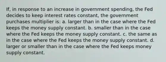 If, in response to an increase in government spending, the Fed decides to keep interest rates constant, the government purchases multiplier is: a. larger than in the case where the Fed keeps the money supply constant. b. smaller than in the case where the Fed keeps the money supply constant. c. the same as in the case where the Fed keeps the money supply constant. d. larger or smaller than in the case where the Fed keeps money supply constant.