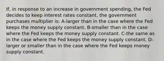 If, in response to an increase in government spending, the Fed decides to keep interest rates constant, the government purchases multiplier is: A-larger than in the case where the Fed keeps the money supply constant. B-smaller than in the case where the Fed keeps the money supply constant. C-the same as in the case where the Fed keeps the money supply constant. D-larger or smaller than in the case where the Fed keeps money supply constant.