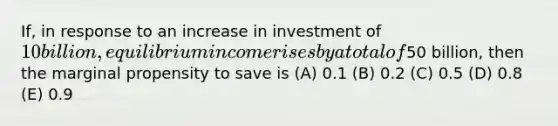 If, in response to an increase in investment of 10 billion, equilibrium income rises by a total of50 billion, then the marginal propensity to save is (A) 0.1 (B) 0.2 (C) 0.5 (D) 0.8 (E) 0.9