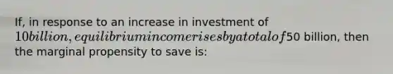 If, in response to an increase in investment of 10 billion, equilibrium income rises by a total of50 billion, then the marginal propensity to save is: