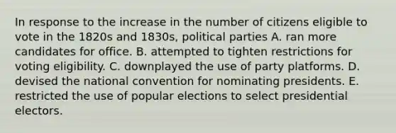 In response to the increase in the number of citizens eligible to vote in the 1820s and 1830s, political parties A. ran more candidates for office. B. attempted to tighten restrictions for voting eligibility. C. downplayed the use of party platforms. D. devised the national convention for nominating presidents. E. restricted the use of popular elections to select presidential electors.