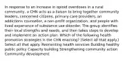 In response to an increase in opioid overdoses in a rural community, a CHN acts as a liaison to bring together community leaders, concerned citizens, primary care providers, an addictions counsellor, a non-profit organization, and people with lived experience of substance use disorder. The group identifies their local strengths and needs, and then takes steps to develop and implement an action plan. Which of the following health promotion strategies is the CHN enacting? (Select all that apply.) Select all that apply. Reorienting health services Building healthy public policy Capacity building Strengthening community action Community development