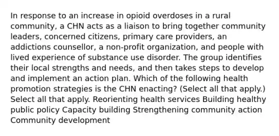 In response to an increase in opioid overdoses in a rural community, a CHN acts as a liaison to bring together community leaders, concerned citizens, primary care providers, an addictions counsellor, a non-profit organization, and people with lived experience of substance use disorder. The group identifies their local strengths and needs, and then takes steps to develop and implement an action plan. Which of the following health promotion strategies is the CHN enacting? (Select all that apply.) Select all that apply. Reorienting health services Building healthy public policy Capacity building Strengthening community action Community development