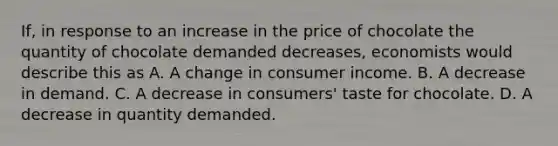 If, in response to an increase in the price of chocolate the quantity of chocolate demanded decreases, economists would describe this as A. A change in consumer income. B. A decrease in demand. C. A decrease in consumers' taste for chocolate. D. A decrease in quantity demanded.