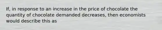 If, in response to an increase in the price of chocolate the quantity of chocolate demanded decreases, then economists would describe this as