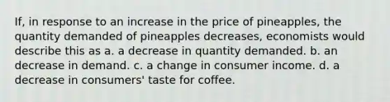 If, in response to an increase in the price of pineapples, the quantity demanded of pineapples decreases, economists would describe this as a. a decrease in quantity demanded. b. an decrease in demand. c. a change in consumer income. d. a decrease in consumers' taste for coffee.