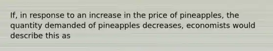 If, in response to an increase in the price of pineapples, the quantity demanded of pineapples decreases, economists would describe this as