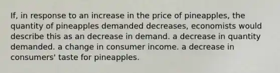 If, in response to an increase in the price of pineapples, the quantity of pineapples demanded decreases, economists would describe this as an decrease in demand. a decrease in quantity demanded. a change in consumer income. a decrease in consumers' taste for pineapples.