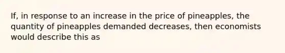 ​If, in response to an increase in the price of​ pineapples, the quantity of pineapples demanded​ decreases, then economists would describe this as