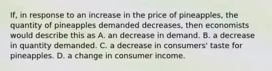 If, in response to an increase in the price of pineapples, the quantity of pineapples demanded decreases, then economists would describe this as A. an decrease in demand. B. a decrease in quantity demanded. C. a decrease in consumers' taste for pineapples. D. a change in consumer income.