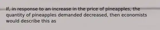 If, in response to an increase in the price of pineapples, the quantity of pineapples demanded decreased, then economists would describe this as