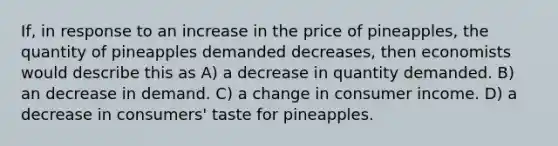 If, in response to an increase in the price of pineapples, the quantity of pineapples demanded decreases, then economists would describe this as A) a decrease in quantity demanded. B) an decrease in demand. C) a change in consumer income. D) a decrease in consumers' taste for pineapples.