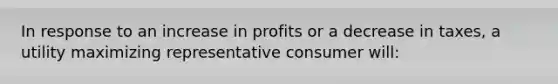 In response to an increase in profits or a decrease in taxes, a utility maximizing representative consumer will: