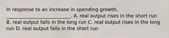 In response to an increase in spending growth, ___________________________. A. real output rises in the short run B. real output falls in the long run C. real output rises in the long run D. real output falls in the short run