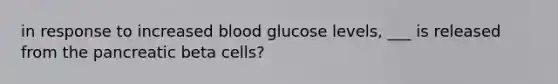 in response to increased blood glucose levels, ___ is released from the pancreatic beta cells?