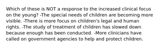 Which of these is NOT a response to the increased clinical focus on the young? -The special needs of children are becoming more visible. -There is more focus on children's legal and human rights. -The study of treatment of children has slowed down because enough has been conducted. -More clinicians have called on government agencies to help and protect children.