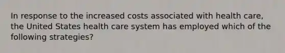 In response to the increased costs associated with health care, the United States health care system has employed which of the following strategies?