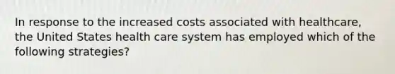 In response to the increased costs associated with healthcare, the United States health care system has employed which of the following strategies?