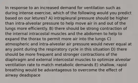 In response to an increased demand for ventilation such as during intense exercise, which of the following would you predict based on our letures? A) intrapleural pressure should be higher than intra-alveolar pressure to help move air in and out of the lungs more efficiently. B) there should be strong contraction of the internal intracostal muscles and the abdomen to help to expand the thorax to permit more air into the lungs C) atmospheric and intra-alveolar air pressure would never equal at any point during the respiratory cycle in this situation D) there should be more frequent and stronger contractions of the diaphragm and external intercostal muscles to optimize alveolar ventilation rate to match metabolic demands E) shallow, rapid breathing would be advantageous to overcome the effect of airway deadspace