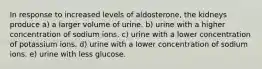 In response to increased levels of aldosterone, the kidneys produce a) a larger volume of urine. b) urine with a higher concentration of sodium ions. c) urine with a lower concentration of potassium ions. d) urine with a lower concentration of sodium ions. e) urine with less glucose.