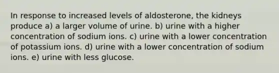 In response to increased levels of aldosterone, the kidneys produce a) a larger volume of urine. b) urine with a higher concentration of sodium ions. c) urine with a lower concentration of potassium ions. d) urine with a lower concentration of sodium ions. e) urine with less glucose.