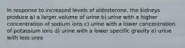 In response to increased levels of aldosterone, the kidneys produce a) a larger volume of urine b) urine with a higher concentration of sodium ions c) urine with a lower concentration of potassium ions d) urine with a lower specific gravity e) urine with less urea