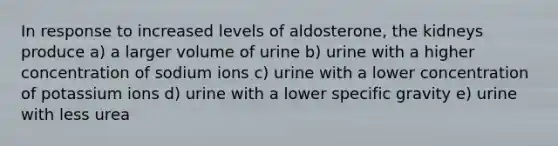 In response to increased levels of aldosterone, the kidneys produce a) a larger volume of urine b) urine with a higher concentration of sodium ions c) urine with a lower concentration of potassium ions d) urine with a lower specific gravity e) urine with less urea