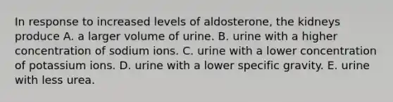 In response to increased levels of aldosterone, the kidneys produce A. a larger volume of urine. B. urine with a higher concentration of sodium ions. C. urine with a lower concentration of potassium ions. D. urine with a lower specific gravity. E. urine with less urea.