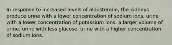 In response to increased levels of aldosterone, the kidneys produce urine with a lower concentration of sodium ions. urine with a lower concentration of potassium ions. a larger volume of urine. urine with less glucose. urine with a higher concentration of sodium ions.