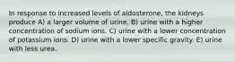 In response to increased levels of aldosterone, the kidneys produce A) a larger volume of urine. B) urine with a higher concentration of sodium ions. C) urine with a lower concentration of potassium ions. D) urine with a lower specific gravity. E) urine with less urea.