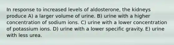 In response to increased levels of aldosterone, the kidneys produce A) a larger volume of urine. B) urine with a higher concentration of sodium ions. C) urine with a lower concentration of potassium ions. D) urine with a lower specific gravity. E) urine with less urea.