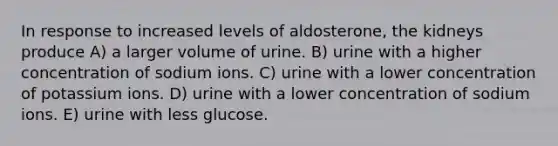 In response to increased levels of aldosterone, the kidneys produce A) a larger volume of urine. B) urine with a higher concentration of sodium ions. C) urine with a lower concentration of potassium ions. D) urine with a lower concentration of sodium ions. E) urine with less glucose.